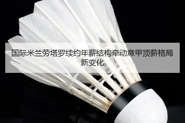 国际米兰劳塔罗续约年薪结构牵动意甲顶薪格局新变化