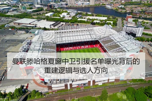 曼联滕哈格夏窗中卫引援名单曝光背后的重建逻辑与选人方向
