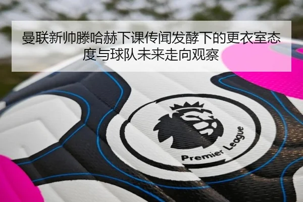 曼联新帅滕哈赫下课传闻发酵下的更衣室态度与球队未来走向观察