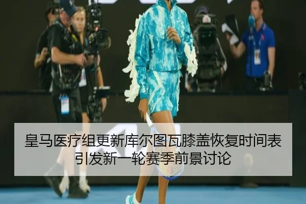 皇马医疗组更新库尔图瓦膝盖恢复时间表引发新一轮赛季前景讨论