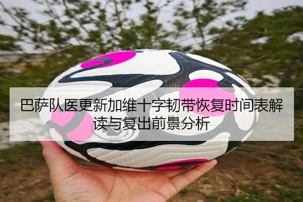 巴萨队医更新加维十字韧带恢复时间表解读与复出前景分析