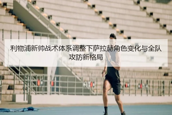 利物浦新帅战术体系调整下萨拉赫角色变化与全队攻防新格局