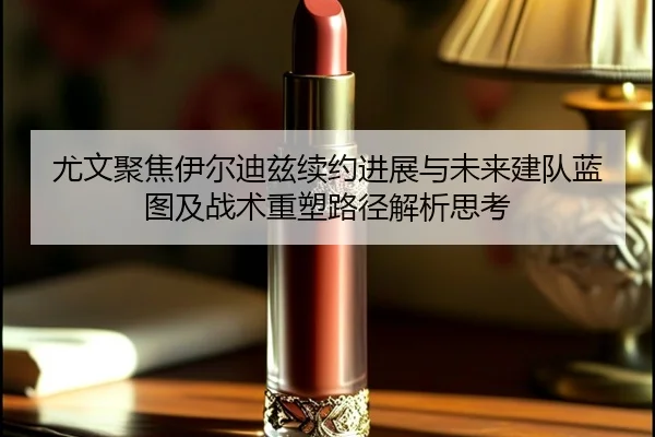 尤文聚焦伊尔迪兹续约进展与未来建队蓝图及战术重塑路径解析思考