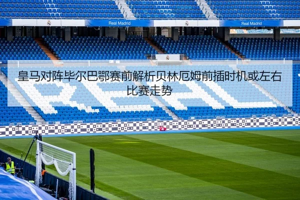 皇马对阵毕尔巴鄂赛前解析贝林厄姆前插时机或左右比赛走势